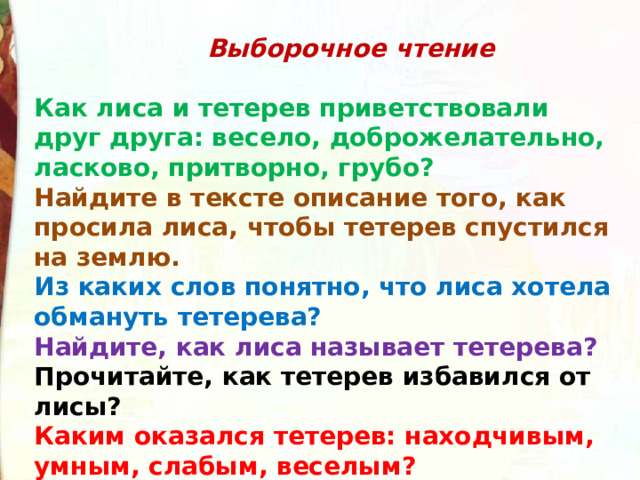  Выборочное чтение  Как лиса и тетерев приветствовали друг друга: весело, доброжелательно, ласково, притворно, грубо? Найдите в тексте описание того, как просила лиса, чтобы тетерев спустился на землю. Из каких слов понятно, что лиса хотела обмануть тетерева? Найдите, как лиса называет тетерева? Прочитайте, как тетерев избавился от лисы? Каким оказался тетерев: находчивым, умным, слабым, веселым? 