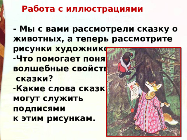  Работа с иллюстрациями  - Мы с вами рассмотрели сказку о животных, а теперь рассмотрите рисунки художников. Что помогает понять волшебные свойства  сказки? Какие слова сказки могут служить подписями к этим рисункам. 