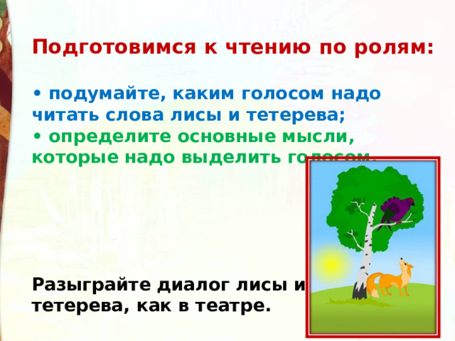 Подготовимся к чтению по ролям:  • подумайте, каким голосом надо читать слова лисы и тетерева; • определите основные мысли, которые надо выделить голосом.      Разыграйте диалог лисы и тетерева, как в театре.  