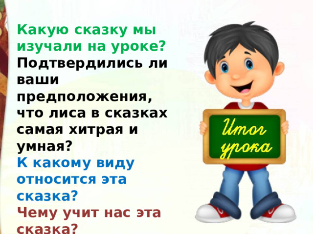 Какую сказку мы изучали на уроке? Подтвердились ли ваши предположения, что лиса в сказках самая хитрая и умная? К какому виду относится эта сказка? Чему учит нас эта сказка? 