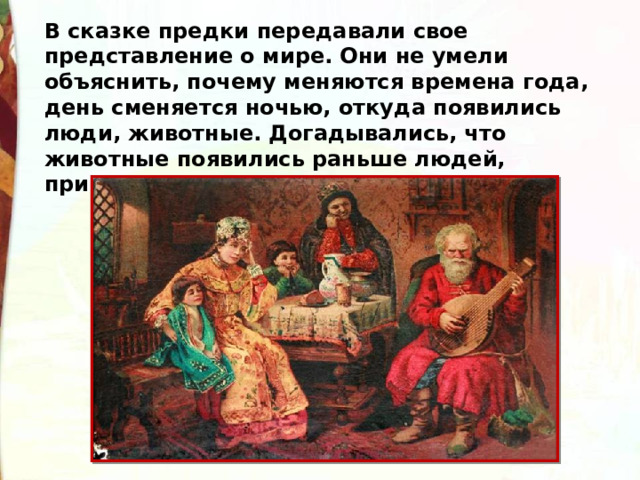 В сказке предки передавали свое представление о мире. Они не умели объяснить, почему меняются времена года, день сменяется ночью, откуда появились люди, животные. Догадывались, что животные появились раньше людей, приписывали им человеческие качества. 
