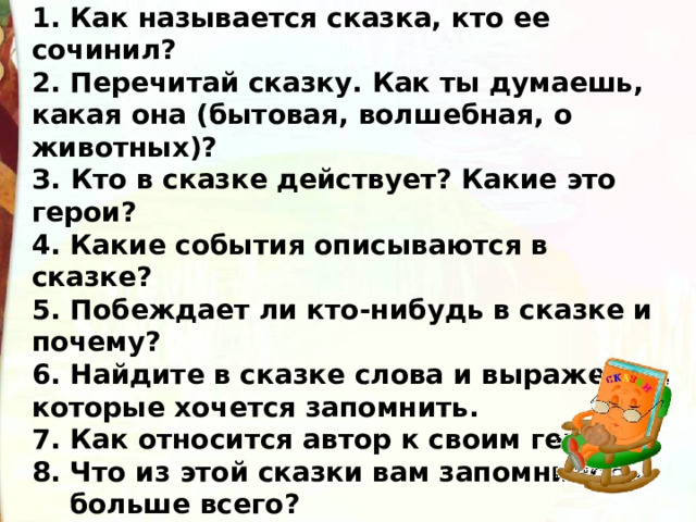  Работа над сказкой  1. Как называется сказка, кто ее сочинил? 2. Перечитай сказку. Как ты думаешь, какая она (бытовая, волшебная, о животных)? З. Кто в сказке действует? Какие это герои? 4. Какие события описываются в сказке? 5. Побеждает ли кто-нибудь в сказке и почему? 6. Найдите в сказке слова и выражения, которые хочется запомнить. 7. Как относится автор к своим героям? 8. Что из этой сказки вам запомнилось  больше всего?   