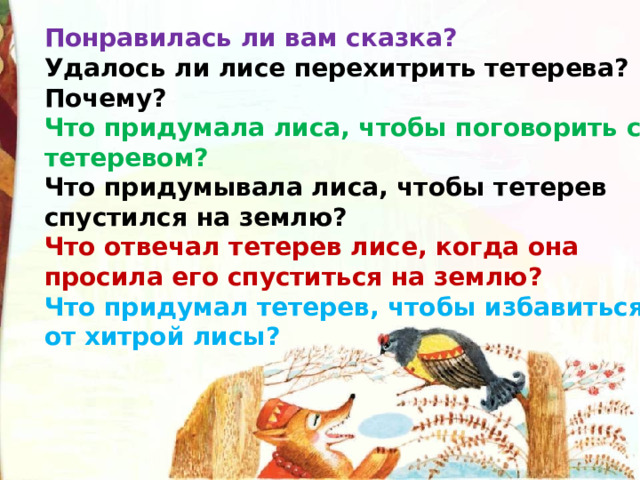 Понравилась ли вам сказка? Удалось ли лисе перехитрить тетерева? Почему? Что придумала лиса, чтобы поговорить с тетеревом? Что придумывала лиса, чтобы тетерев спустился на землю? Что отвечал тетерев лисе, когда она просила его спуститься на землю? Что придумал тетерев, чтобы избавиться от хитрой лисы? 