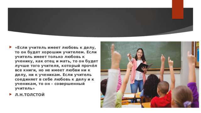 «Если учитель имеет любовь к делу, то он будет хорошим учителем. Если учитель имеет только любовь к ученику, как отец и мать, то он будет лучше того учителя, который прочёл все книги, но не имеет любви ни к делу, ни к ученикам. Если учитель соединяет в себе любовь к делу и к ученикам, то он – совершенный учитель» Л.Н.ТОЛСТОЙ 