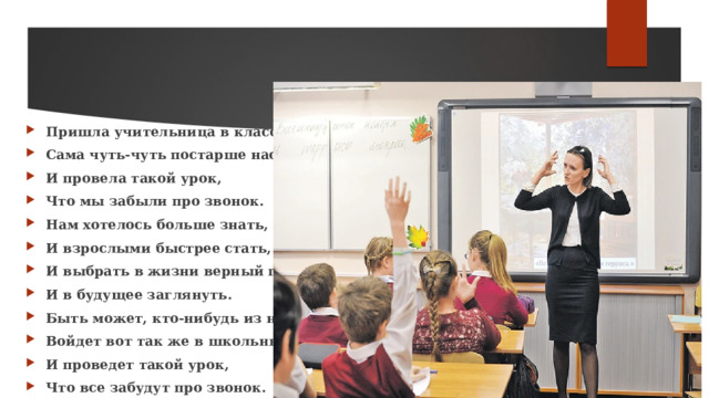 Пришла учительница в класс, Сама чуть-чуть постарше нас, И провела такой урок, Что мы забыли про звонок. Нам хотелось больше знать, И взрослыми быстрее стать, И выбрать в жизни верный путь, И в будущее заглянуть. Быть может, кто-нибудь из нас Войдет вот так же в школьный класс И проведет такой урок, Что все забудут про звонок. 