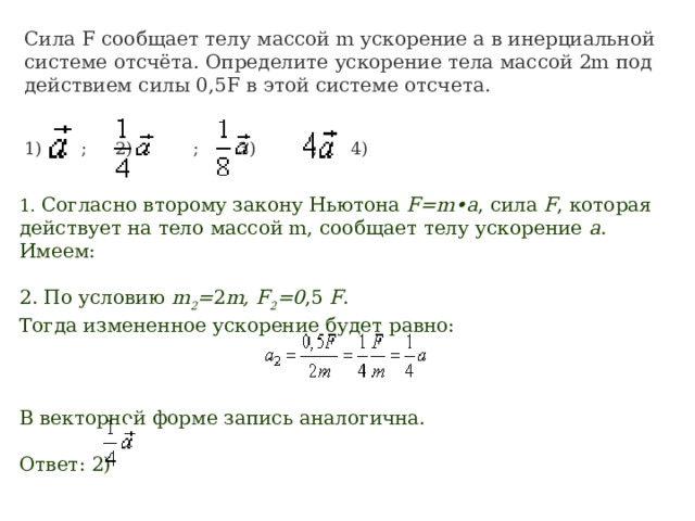 Сила F сообщает телу массой m ускорение a в инерциальной системе отсчёта. Определите ускорение тела массой 2m под действием силы 0,5F в этой системе отсчета. 1)      ; 2)          ; 3)         ; 4)         1. Согласно второму закону Ньютона  F=m•a , сила  F , которая действует на тело массой m, сообщает телу ускорение  а . Имеем:                                2. По условию  m 2 = 2 m, F 2 =0 ,5  F . Тогда измененное ускорение будет равно:                                         В векторной форме запись аналогична. Ответ: 2)          