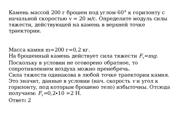Камень массой 200 г брошен под углом 60° к горизонту с начальной скоростью v = 20 м/с. Определите модуль силы тяжести, действующей на камень в верхней точке траектории. Масса камня m=200 г=0,2 кг. На брошенный камень действует сила тяжести  F т =mg . Поскольку в условии не оговорено обратное, то сопротивлением воздуха можно пренебречь. Сила тяжести одинакова в любой точке траектории камня. Это значит, данные в условии (нач. скорость  v  и угол к горизонту, под которым брошено тело) избыточны. Отсюда получаем:  F т = 0,2∙10 =2 Н. Ответ :  2 