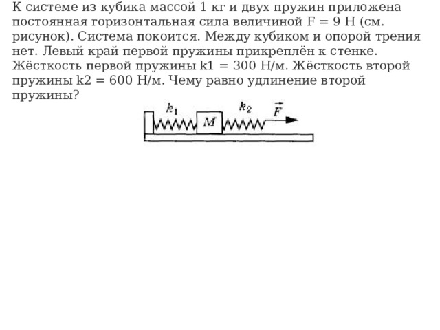К системе из кубика массой 1 кг и двух пружин приложена постоянная горизонтальная сила величиной F = 9 Н (см. рисунок). Система покоится. Между кубиком и опорой трения нет. Левый край первой пружины прикреплён к стенке. Жёсткость первой пружины k1 = 300 Н/м. Жёсткость второй пружины k2 = 600 Н/м. Чему равно удлинение второй пружины?                                                           