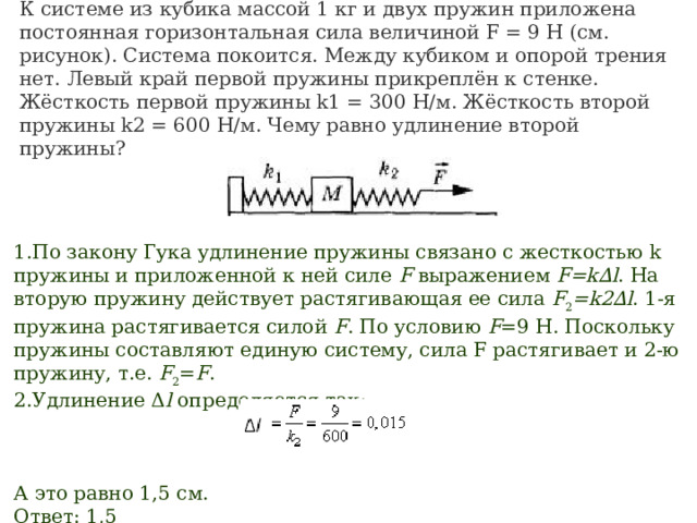 К системе из кубика массой 1 кг и двух пружин приложена постоянная горизонтальная сила величиной F = 9 Н (см. рисунок). Система покоится. Между кубиком и опорой трения нет. Левый край первой пружины прикреплён к стенке. Жёсткость первой пружины k1 = 300 Н/м. Жёсткость второй пружины k2 = 600 Н/м. Чему равно удлинение второй пружины?                                                           По закону Гука удлинение пружины связано с жесткостью k пружины и приложенной к ней силе  F  выражением  F=k∆l . На вторую пружину действует растягивающая ее сила  F 2 =k2∆l . 1-я пружина растягивается силой  F . По условию  F =9 H. Поскольку пружины составляют единую систему, сила F растягивает и 2-ю пружину, т.е.  F 2 = F . Удлинение Δ l  определяется так:                                               А это равно 1,5 см. Ответ: 1,5 