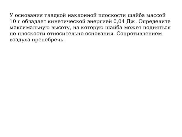 У основания гладкой наклонной плоскости шайба массой 10 г обладает кинетической энергией 0,04 Дж. Определите максимальную высоту, на которую шайба может подняться по плоскости относительно основания. Сопротивлением воздуха пренебречь. 