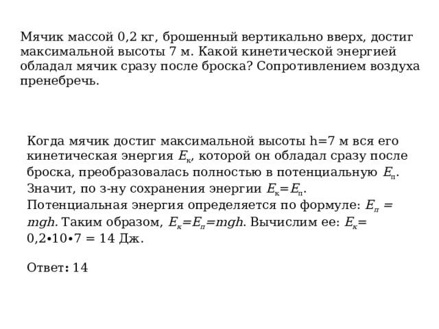 Мячик массой 0,2 кг, брошенный вертикально вверх, достиг максимальной высоты 7 м. Какой кинетической энергией обладал мячик сразу после броска? Сопротивлением воздуха пренебречь. Когда мячик достиг максимальной высоты h=7 м вся его кинетическая энергия  E к , которой он обладал сразу после броска, преобразовалась полностью в потенциальную  Е п . Значит, по з-ну сохранения энергии  Е к = Е п . Потенциальная энергия определяется по формуле:  E п  = mgh.  Таким образом,  Е к =Е п =mgh . Вычислим ее:  Е к = 0,2∙10∙7 = 14 Дж. Ответ :  14 