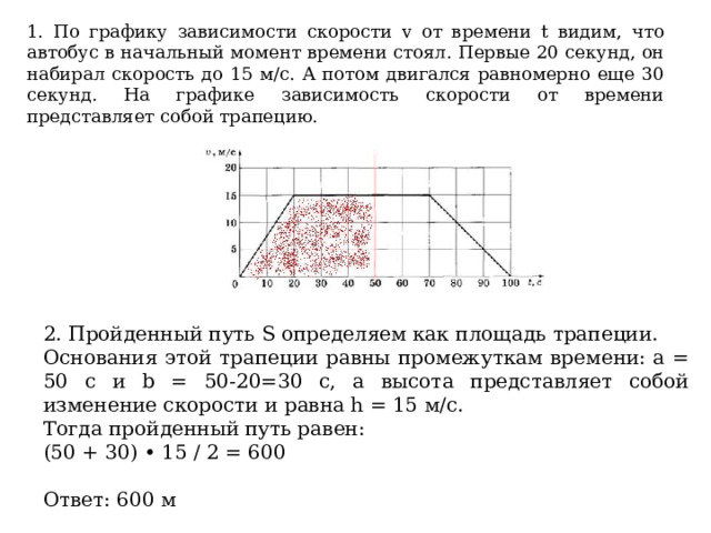 1. По графику зависимости скорости v от времени t видим, что автобус в начальный момент времени стоял. Первые 20 секунд, он набирал скорость до 15 м/с. А потом двигался равномерно еще 30 секунд. На графике зависимость скорости от времени представляет собой трапецию. 2. Пройденный путь S определяем как площадь трапеции. Основания этой трапеции равны промежуткам времени: a = 50 с и b = 50-20=30 с, а высота представляет собой изменение скорости и равна h = 15 м/с. Тогда пройденный путь равен: (50 + 30) • 15 / 2 = 600 Ответ: 600 м 