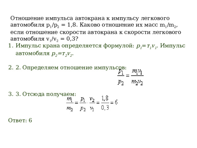 Отношение импульса автокрана к импульсу легкового автомобиля p 1 /p 2  = 1,8. Каково отношение их масс m 1 /m 2 , если отношение скорости автокрана к скорости легкового автомобиля v 1 /v 2  = 0,3? Импульс крана определяется формулой:  р 1 = т 1 v 1 . Импульс автомобиля  р 2 =т 2 v 2 . 2. Определяем отношение импульсов:                              3. Отсюда получаем:                                                         Ответ: 6  