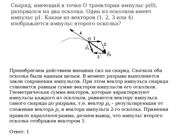 Снаряд, имеющий в точке О траектории импульс р(0), разорвался на два осколка. Один из осколков имеет импульс p1. Каким из векторов (1, 2, 3 или 4) изображается импульс второго осколка?                                                   Пренебрегаем действием внешних сил на снаряд. Сначала оба осколка были единым целым. В момент разрыва выполняется закон сохранения импульсов. При этом вектор импульса снаряда становится равным сумме векторов импульсов его осколков. Геометрическая сумма векторов, которые характеризуют импульсы каждого из осколков, равняется вектору импульса самого снаряда до разрыва, т.е. вектор  р 0  – результирующая от сложения вектора  р 1  и вектора импульса 2-го осколка. Применяя правило параллелограмма, делаем вывод, что импульс второго осколка отображен вектором 1. Ответ: 1 