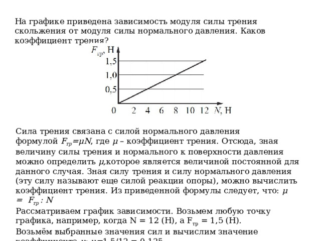На графике приведена зависимость модуля силы трения скольжения от модуля силы нормального давления. Каков коэффициент трения? Сила трения связана с силой нормального давления формулой  F тр =μN , где  μ  – коэффициент трения. Отсюда, зная величину силы трения и нормального к поверхности давления можно определить  μ, которое является величиной постоянной для данного случая. Зная силу трения и силу нормального давления (эту силу называют еще силой реакции опоры), можно вычислить коэффициент трения. Из приведенной формулы следует, что:  μ =    F тр  : N Рассматриваем график зависимости. Возьмем любую точку графика, например, когда N = 12 (Н), а F тр  = 1,5 (Н). Возьмём выбранные значения сил и вычислим значение коэффициента  μ :  μ= 1,5/12 = 0,125 Ответ: 0,125 