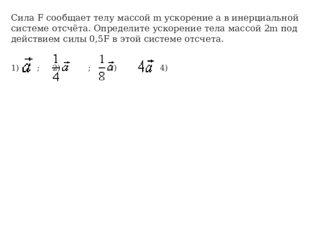 Сила F сообщает телу массой m ускорение a в инерциальной системе отсчёта. Определите ускорение тела массой 2m под действием силы 0,5F в этой системе отсчета. 1)      ; 2)          ; 3)         ; 4)         