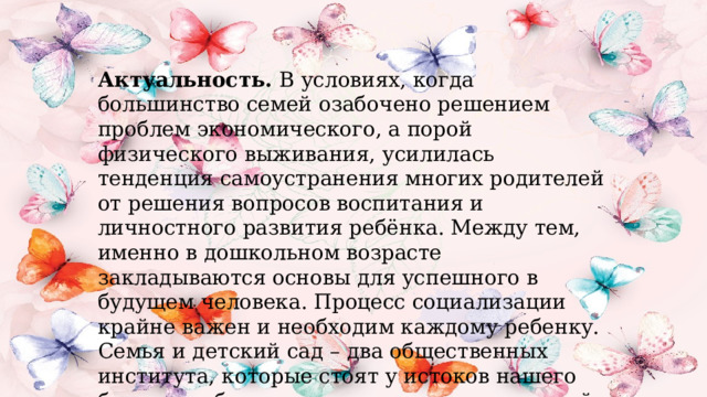 Актуальность.  В условиях, когда большинство семей озабочено решением проблем экономического, а порой физического выживания, усилилась тенденция самоустранения многих родителей от решения вопросов воспитания и личностного развития ребёнка. Между тем, именно в дошкольном возрасте закладываются основы для успешного в будущем человека. Процесс социализации крайне важен и необходим каждому ребенку. Семья и детский сад – два общественных института, которые стоят у истоков нашего будущего, будущих взрослых граждан нашей страны. И от того какими вырастут наши дети, будет зависеть и будущее нашего государства .   