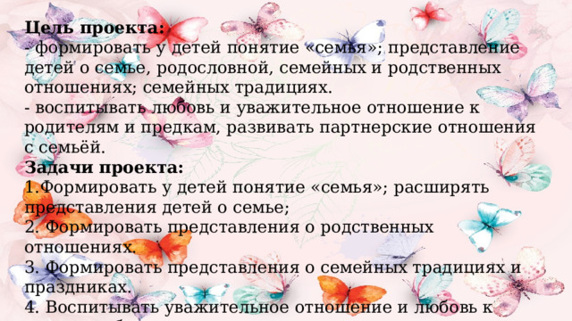 Цель проекта:  - формировать у детей понятие «семья»; представление детей о семье, родословной, семейных и родственных отношениях; семейных традициях.  - воспитывать любовь и уважительное отношение к родителям и предкам, развивать партнерские отношения с семьёй. Задачи проекта:  1.Формировать у детей понятие «семья»; расширять представления детей о семье;  2. Формировать представления о родственных отношениях.  3. Формировать представления о семейных традициях и праздниках.  4. Воспитывать уважительное отношение и любовь к родным и близким.  6. Познакомить детей с понятием «генеалогическое древо семьи».   
