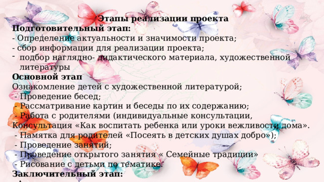 Этапы реализации проекта Подготовительный этап: - Определение актуальности и значимости проекта; - сбор информации для реализации проекта; подбор наглядно- дидактического материала, художественной литературы Основной этап Ознакомление детей с художественной литературой;   - Проведение бесед;  - Рассматривание картин и беседы по их содержанию;   - Работа с родителями (индивидуальные консультации, Консультация «Как воспитать ребенка или уроки вежливости дома».  - Памятка для родителей «Посеять в детских душах добро»);   - Проведение занятий;   - Проведение открытого занятия « Семейные традиции»   - Рисование с детьми по тематике. Заключительный этап: - Анализ результатов проекта 