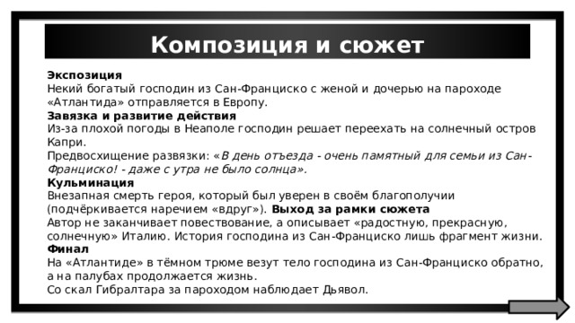 Композиция и сюжет Экспозиция Некий богатый господин из Сан-Франциско с женой и дочерью на пароходе «Атлантида» отправляется в Европу. Завязка и развитие действия Из-за плохой погоды в Неаполе господин решает переехать на солнечный остров Капри. Предвосхищение развязки: « В день отъезда - очень памятный для семьи из Сан-Франциско! - даже с утра не было солнца». Кульминация Внезапная смерть героя, который был уверен в своём благополучии (подчёркивается наречием «вдруг»). Выход за рамки сюжета Автор не заканчивает повествование, а описывает «радостную, прекрасную, солнечную» Италию. История господина из Сан-Франциско лишь фрагмент жизни. Финал На «Атлантиде» в тёмном трюме везут тело господина из Сан-Франциско обратно, а на палубах продолжается жизнь. Со скал Гибралтара за пароходом наблюдает Дьявол. 
