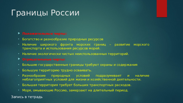 Границы России Положительные черты: Богатство и разнообразие природных ресурсов Наличие широкого фронта морских границ – развитие морского транспорта и использования ресурсов морей. Наличие экологически чистых неиспользованных территорий. Отрицательные черты: Большие государственные границы требуют охраны и содержания Большую территорию трудно осваивать. Разнообразие природных условий подразумевает и наличие неблагоприятных условий для жизни и хозяйственной деятельности. Большая территория требует больших транспортных расходов. Моря, омывающие Россию, замерзают на длительный период. Запись в тетрадь 