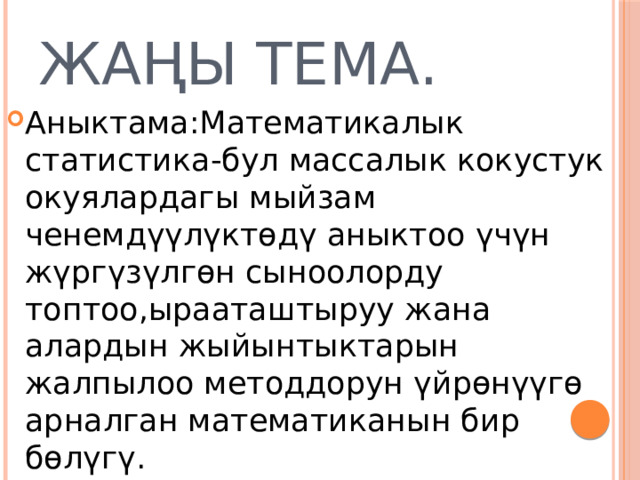 Жаңы тема. Аныктама:Математикалык статистика-бул массалык кокустук окуялардагы мыйзам ченемдүүлүктөдү аныктоо үчүн жүргүзүлгөн сыноолорду топтоо,ырааташтыруу жана алардын жыйынтыктарын жалпылоо методдорун үйрөнүүгө арналган математиканын бир бөлүгү. 