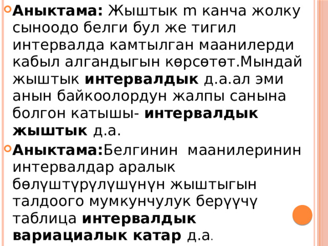 Аныктама: Жыштык m канча жолку сыноодо белги бул же тигил интервалда камтылган маанилерди кабыл алгандыгын көрсөтөт.Мындай жыштык интервалдык д.а.ал эми анын байкоолордун жалпы санына болгон катышы- интервалдык жыштык д.а. Аныктама: Белгинин маанилеринин интервалдар аралык бөлүштүрүлүшүнүн жыштыгын талдоого мумкунчулук берүүчү таблица интервалдык вариациалык катар д.а . 