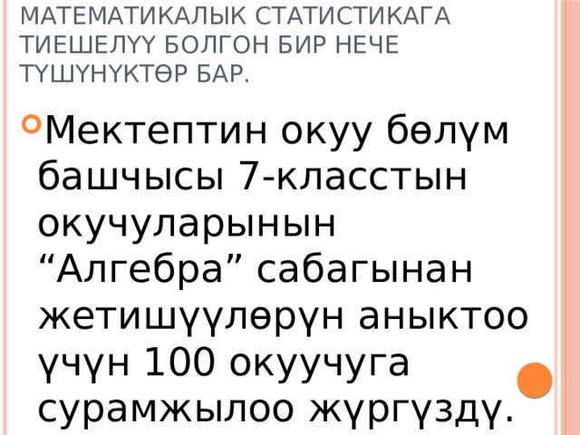 Математикалык статистикага тиешелүү болгон бир нече түшүнүктөр бар. Мектептин окуу бөлүм башчысы 7-класстын окучуларынын “Алгебра” сабагынан жетишүүлөрүн аныктоо үчүн 100 окуучуга сурамжылоо жүргүздү. 
