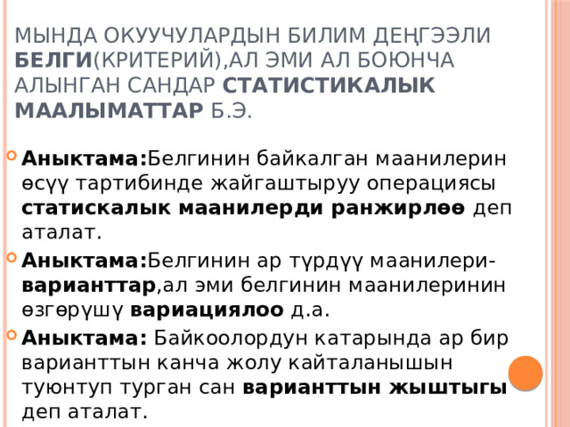 Мында окуучулардын билим деңгээли белги (критерий),ал эми ал боюнча алынган сандар статистикалык маалыматтар б.э. Аныктама: Белгинин байкалган маанилерин өсүү тартибинде жайгаштыруу операциясы статискалык  маанилерди ранжирлөө деп аталат. Аныктама: Белгинин ар түрдүү маанилери- варианттар ,ал эми белгинин маанилеринин өзгөрүшү вариациялоо д.а. Аныктама: Байкоолордун катарында ар бир варианттын канча жолу кайталанышын туюнтуп турган сан варианттын жыштыгы деп аталат. 
