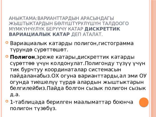 Аныктама:Варианттардын арасындагы жыштыктардын бөлүштүрулүшүн талдоого мүмкүнчүлүк берүүчү катар дискреттик  вариациалык катар деп аталат. Вариациалык катарды полигон,гистограмма түрундө сүрөттөшөт. Полигон ,эреже катары,дискреттик катарды сүрөттөө үчүн колдонулат.Полигонду түзүү үчүн тик бурчтуу координаталар системасын пайдаланабыз.ОХ огуна варианттарды,ал эми ОУ огунда тиешелүү түрдө алардын жыштыктарын белгилейбиз.Пайда болгон сызык полигон сызык д.а. 1-таблицада берилген маалыматтар боюнча полигон түзөбүз. 