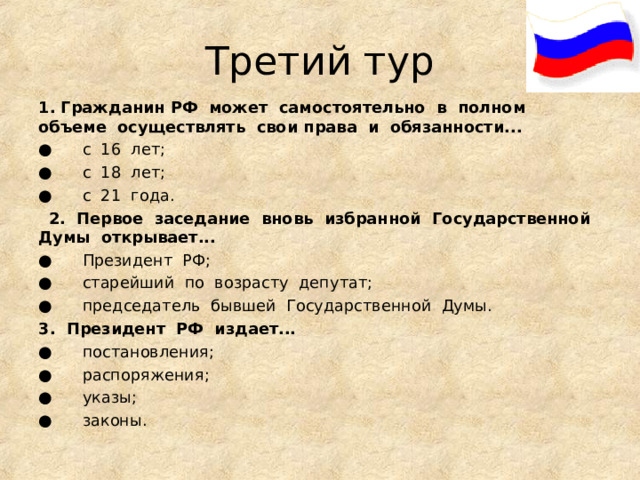 Третий тур 1. Гражданин РФ  может  самостоятельно  в  полном  объеме  осуществлять  свои права  и  обязанности... ●      с  16  лет; ●      с  18  лет; ●      с  21  года.    2.  Первое  заседание  вновь  избранной  Государственной  Думы  открывает... ●      Президент  РФ; ●      старейший  по  возрасту  депутат; ●      председатель  бывшей  Государственной  Думы. 3.  Президент  РФ  издает... ●      постановления; ●      распоряжения; ●      указы; ●      законы.                                                                                                           