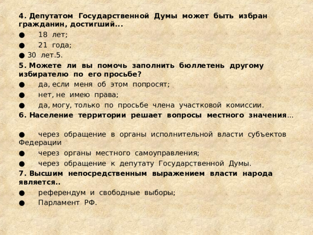 4. Депутатом  Государственной  Думы  может  быть  избран  гражданин, достигший... ●      18  лет; ●      21  года; ● 30  лет.5. 5. Можете  ли  вы  помочь  заполнить  бюллетень  другому  избирателю  по  его просьбе? ●      да, если  меня  об  этом  попросят; ●      нет, не  имею  права; ●      да, могу, только  по  просьбе  члена  участковой  комиссии. 6. Население  территории  решает  вопросы  местного  значения ...  ●      через  обращение  в  органы  исполнительной  власти  субъектов  Федерации ●      через  органы  местного  самоуправления; ●      через  обращение  к  депутату  Государственной  Думы. 7. Высшим  непосредственным  выражением  власти  народа  является.. ●      референдум  и  свободные  выборы; ●      Парламент  РФ. 