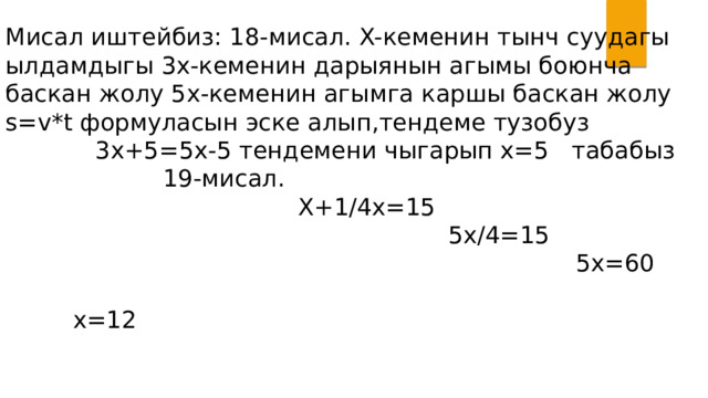 Мисал иштейбиз: 18-мисал. X-кеменин тынч суудагы ылдамдыгы 3x-кеменин дарыянын агымы боюнча баскан жолу 5x-кеменин агымга каршы баскан жолу s=v*t формуласын эске алып,тендеме тузобуз 3x+5=5x-5 тендемени чыгарып x=5 табабыз 19-мисал. X+1/4x=15 5x/4=15 5x=60 x=12 