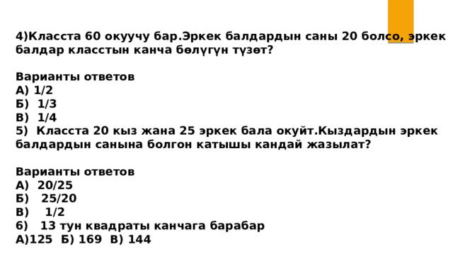  4)Класста 60 окуучу бар.Эркек балдардын саны 20 болсо, эркек балдар класстын канча бөлүгүн түзөт?  Варианты ответов А) 1/2 Б) 1/3 В) 1/4 5) Класста 20 кыз жана 25 эркек бала окуйт.Кыздардын эркек балдардын санына болгон катышы кандай жазылат?  Варианты ответов А) 20/25 Б) 25/20 В) 1/2 6) 13 тун квадраты канчага барабар А)125 Б) 169 В) 144 