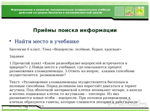 Формирование и развитие познавательных универсальных учебных действий на уроках биологии в малокомплектной школе Приёмы поиска информации Найти место в учебнике Биология 6 класс. Тема «Водоросли: зелёные, бурые, красные» Задание 1.Прочитай пункт «Какое разнообразие водорослей встречается в природе?» 2.Найди место в учебнике, где описывается процесс размножения хламидомонады. 3.Ответь на вопрос, какими способами осуществляется размножение? Текст: «Размножение хламидомонады осуществляется бесполым и половым способами. Перед делением она перестаёт двигаться и теряет жгутики. Под оболочкой материнской клетки возникают четыре, а иногда и восемь подвижных клеток со жгутиками – зооспоры. Из них развиваются новые особи – водоросли. При половом размножении в клетках образуются гаметы, которые сливаются попарно и дают начало новому организму» 