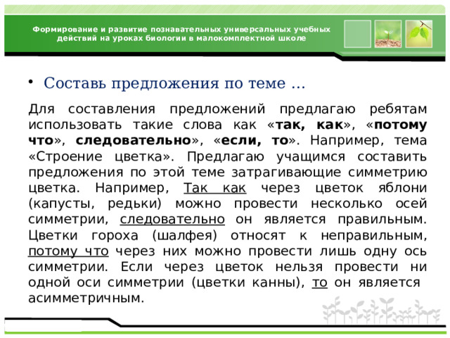 Формирование и развитие познавательных универсальных учебных действий на уроках биологии в малокомплектной школе Составь предложения по теме … Для составления предложений предлагаю ребятам использовать такие слова как « так, как », « потому что », следовательно », « если, то ». Например, тема «Строение цветка». Предлагаю учащимся составить предложения по этой теме затрагивающие симметрию цветка. Например, Так как через цветок яблони (капусты, редьки) можно провести несколько осей симметрии, следовательно он является правильным. Цветки гороха (шалфея) относят к неправильным, потому что через них можно провести лишь одну ось симметрии. Если через цветок нельзя провести ни одной оси симметрии (цветки канны), то он является асимметричным.  