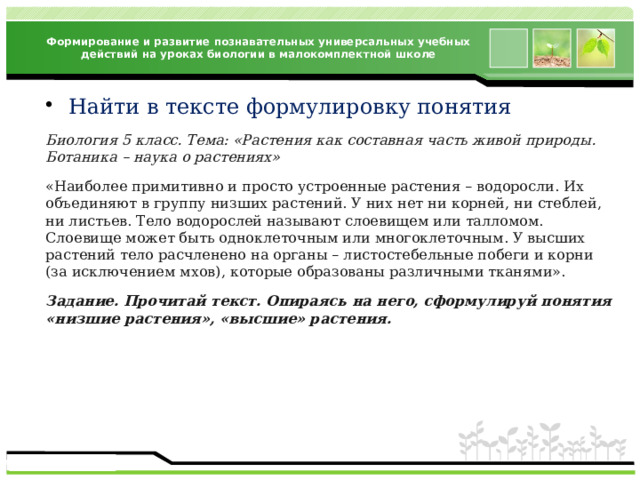 Формирование и развитие познавательных универсальных учебных действий на уроках биологии в малокомплектной школе Найти в тексте формулировку понятия Биология 5 класс. Тема: «Растения как составная часть живой природы. Ботаника – наука о растениях» «Наиболее примитивно и просто устроенные растения – водоросли. Их объединяют в группу низших растений. У них нет ни корней, ни стеблей, ни листьев. Тело водорослей называют слоевищем или талломом. Слоевище может быть одноклеточным или многоклеточным. У высших растений тело расчленено на органы – листостебельные побеги и корни (за исключением мхов), которые образованы различными тканями». Задание. Прочитай текст. Опираясь на него, сформулируй понятия «низшие растения», «высшие» растения. 