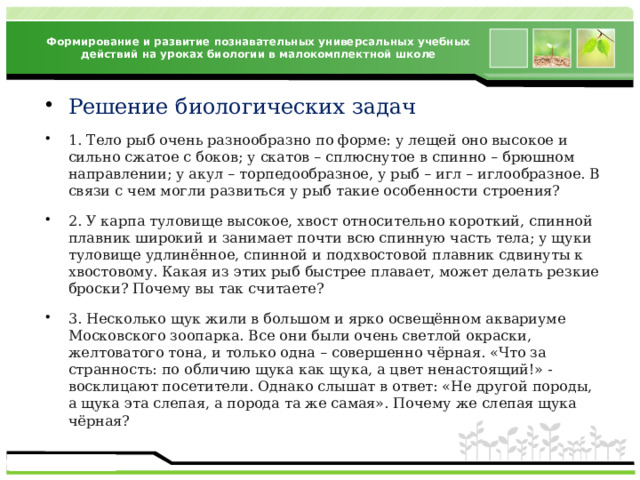 Формирование и развитие познавательных универсальных учебных действий на уроках биологии в малокомплектной школе Решение биологических задач 1. Тело рыб очень разнообразно по форме: у лещей оно высокое и сильно сжатое с боков; у скатов – сплюснутое в спинно – брюшном направлении; у акул – торпедообразное, у рыб – игл – иглообразное. В связи с чем могли развиться у рыб такие особенности строения? 2. У карпа туловище высокое, хвост относительно короткий, спинной плавник широкий и занимает почти всю спинную часть тела; у щуки туловище удлинённое, спинной и подхвостовой плавник сдвинуты к хвостовому. Какая из этих рыб быстрее плавает, может делать резкие броски? Почему вы так считаете? 3. Несколько щук жили в большом и ярко освещённом аквариуме Московского зоопарка. Все они были очень светлой окраски, желтоватого тона, и только одна – совершенно чёрная. «Что за странность: по обличию щука как щука, а цвет ненастоящий!» - восклицают посетители. Однако слышат в ответ: «Не другой породы, а щука эта слепая, а порода та же самая». Почему же слепая щука чёрная? 
