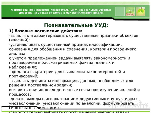 Формирование и развитие познавательных универсальных учебных действий на уроках биологии в малокомплектной школе 1) базовые логические действия: -выявлять и характеризовать существенные признаки объектов (явлений); -устанавливать существенный признак классификации, основания для обобщения и сравнения, критерии проводимого анализа; с учетом предложенной задачи выявлять закономерности и противоречия в рассматриваемых фактах, данных и наблюдениях; -предлагать критерии для выявления закономерностей и противоречий; -выявлять дефициты информации, данных, необходимых для решения поставленной задачи; выявлять причинно-следственные связи при изучении явлений и процессов; -делать выводы с использованием дедуктивных и индуктивных умозаключений, умозаключений по аналогии, формулировать гипотезы о взаимосвязях; -самостоятельно выбирать способ решения учебной задачи (сравнивать несколько вариантов решения, выбирать наиболее подходящий с учетом самостоятельно выделенных критериев);  Познавательные УУД : 