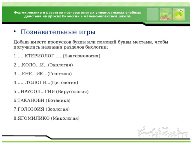 Формирование и развитие познавательных универсальных учебных действий на уроках биологии в малокомплектной школе Познавательные игры Добавь вместо пропусков буквы или поменяй буквы местами, чтобы получились названия разделов биологии: 1……КТЕРИОЛОГ……(Бактериология) 2….КОЛО…И…(Экология) 3….ЕНЕ…ИК…(Генетика) 4…….ТОЛОГИ…(Цитология) 5…ИРУСОЛ…ГИЯ (Вирусология) 6.ТАКАНОБИ (Ботаника) 7.ГОЛОЗОИЯ (Зоология) 8.ЯГОМИЛИКО (Микология) 