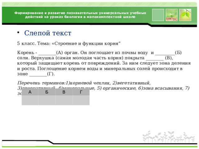 Формирование и развитие познавательных универсальных учебных действий на уроках биологии в малокомплектной школе Слепой текст 5 класс. Тема: «Строение и функции корня” Корень - ________(А) орган. Он поглощает из почвы воду и _________(Б) соли. Верхушка (самая молодая часть корня) покрыта ________ (В), который защищает корень от повреждений. За ним следует зона деления и роста. Поглощение корнем воды и минеральных солей происходит в зоне ________(Г). Перечень терминов:1)корневой чехлик, 2)вегетативный, 3)генеративный, 4)минеральные, 5) органические, 6)зона всасывания, 7) зона проведения А Б В Г 