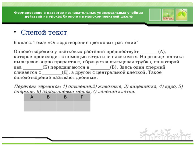 Формирование и развитие познавательных универсальных учебных действий на уроках биологии в малокомплектной школе Слепой текст 6 класс. Тема: «Оплодотворение цветковых растений” Оплодотворению у цветковых растений предшествует_________(А), которое происходит с помощью ветра или насекомых. На рыльце пестика пыльцевое зерно прорастает, образуется пыльцевая трубка, по которой два _________(Б) передвигаются в _________(В). Здесь один спермий сливается с _________(Д), а другой с центральной клеткой. Такое оплодотворение называют двойным. Перечень терминов: 1) опыление,2) животные, 3) яйцеклетка, 4) ядро, 5) спермии, 6) зародышевый мешок,7) деление клетки. А Б В Г 