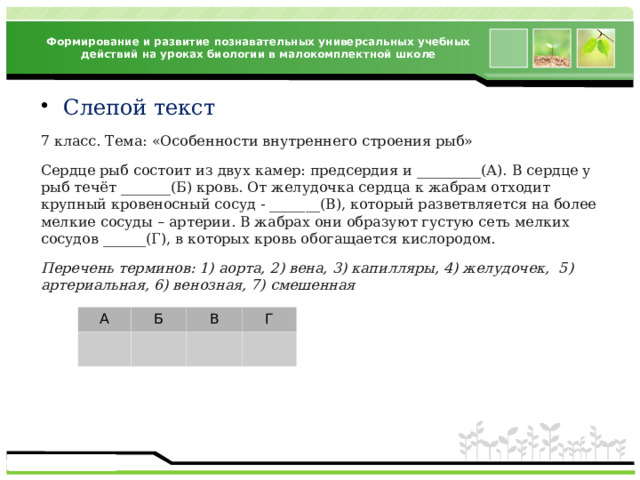 Формирование и развитие познавательных универсальных учебных действий на уроках биологии в малокомплектной школе Слепой текст 7 класс. Тема: «Особенности внутреннего строения рыб» Сердце рыб состоит из двух камер: предсердия и _________(А). В сердце у рыб течёт _______(Б) кровь. От желудочка сердца к жабрам отходит крупный кровеносный сосуд - _______(В), который разветвляется на более мелкие сосуды – артерии. В жабрах они образуют густую сеть мелких сосудов ______(Г), в которых кровь обогащается кислородом. Перечень терминов: 1) аорта, 2) вена, 3) капилляры, 4) желудочек, 5) артериальная, 6) венозная, 7) смешенная А Б В Г 