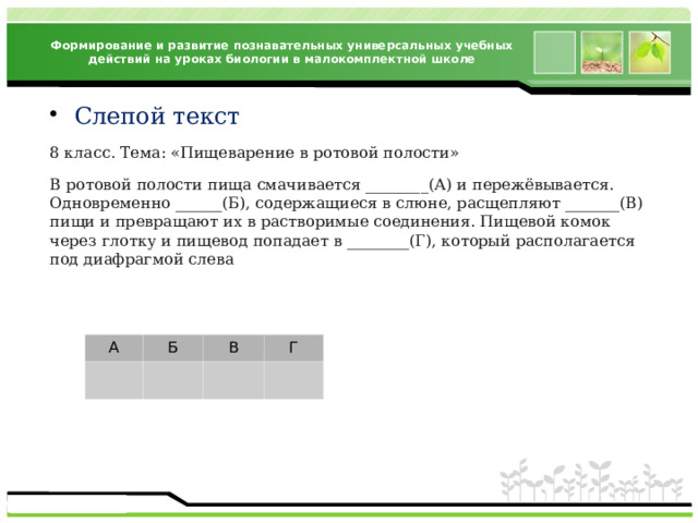 Формирование и развитие познавательных универсальных учебных действий на уроках биологии в малокомплектной школе Слепой текст 8 класс. Тема: «Пищеварение в ротовой полости» В ротовой полости пища смачивается ________(А) и пережёвывается. Одновременно ______(Б), содержащиеся в слюне, расщепляют _______(В) пищи и превращают их в растворимые соединения. Пищевой комок через глотку и пищевод попадает в ________(Г), который располагается под диафрагмой слева А Б В Г 
