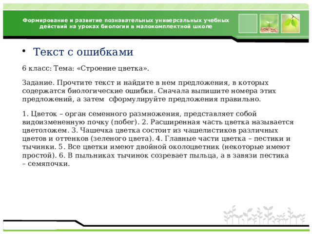Формирование и развитие познавательных универсальных учебных действий на уроках биологии в малокомплектной школе Текст с ошибками 6 класс: Тема: «Строение цветка». Задание. Прочтите текст и найдите в нем предложения, в которых содержатся биологические ошибки. Сначала выпишите номера этих предложений, а затем сформулируйте предложения правильно. 1. Цветок – орган семенного размножения, представляет собой видоизмененную почку (побег). 2. Расширенная часть цветка называется цветоложем. 3. Чашечка цветка состоит из чашелистиков различных цветов и оттенков (зеленого цвета). 4. Главные части цветка – пестики и тычинки. 5. Все цветки имеют двойной околоцветник (некоторые имеют простой). 6. В пыльниках тычинок созревает пыльца, а в завязи пестика – семяпочки. 