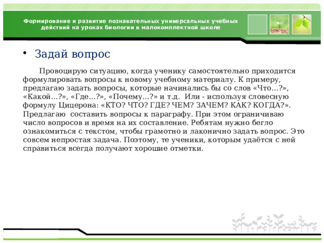 Формирование и развитие познавательных универсальных учебных действий на уроках биологии в малокомплектной школе Задай вопрос  Провоцирую ситуацию, когда ученику самостоятельно приходится формулировать вопросы к новому учебному материалу. К примеру, предлагаю задать вопросы, которые начинались бы со слов «Что…?», «Какой…?», «Где…?», «Почему…?» и т.д. Или - используя словесную формулу Цицерона: «КТО? ЧТО? ГДЕ? ЧЕМ? ЗАЧЕМ? КАК? КОГДА?». Предлагаю составить вопросы к параграфу. При этом ограничиваю число вопросов и время на их составление. Ребятам нужно бегло ознакомиться с текстом, чтобы грамотно и лаконично задать вопрос. Это совсем непростая задача. Поэтому, те ученики, которым удаётся с ней справиться всегда получают хорошие отметки. 