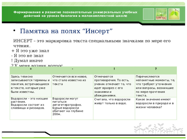 Формирование и развитие познавательных универсальных учебных действий на уроках биологии в малокомплектной школе Памятка на полях “Инсерт” ИНСЕРТ – это маркировка текста специальными значками по мере его чтения. + Я это уже знал - Я это не знал ! Думал иначе ? У меня возник вопрос +   - Здесь тезисно записываются термины и понятия, встречающиеся в тексте, которые уже были известны. Водоросли – это низшие растения. !   Отмечается все новое, что стало известно из текста ? Водоросли могут питаться автогетеротрофно. Водоросли состоят из слоевища и ризоидов.   Отмечаются противоречия. То есть, ученик отмечает то, что идет вразрез с его знаниями и убеждениями. Перечисляются непонятные моменты, те, что требуют уточнения или вопросы, возникшие по мере прочтения текста.     Считала, что водоросли живут только в воде. Бурые водоросли обитают на глубине 200м. Какое значение имеют водоросли в природе и в жизни человека?   