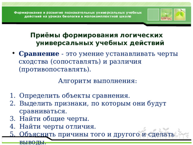 Формирование и развитие познавательных универсальных учебных действий на уроках биологии в малокомплектной школе Приёмы формирования логических  универсальных учебных действий Сравнение - это умение устанавливать черты сходства (сопоставлять) и различия (противопоставлять). Алгоритм выполнения: Определить объекты сравнения. Выделить признаки, по которым они будут сравниваться. Найти общие черты. Найти черты отличия. Объяснить причины того и другого и сделать выводы. 