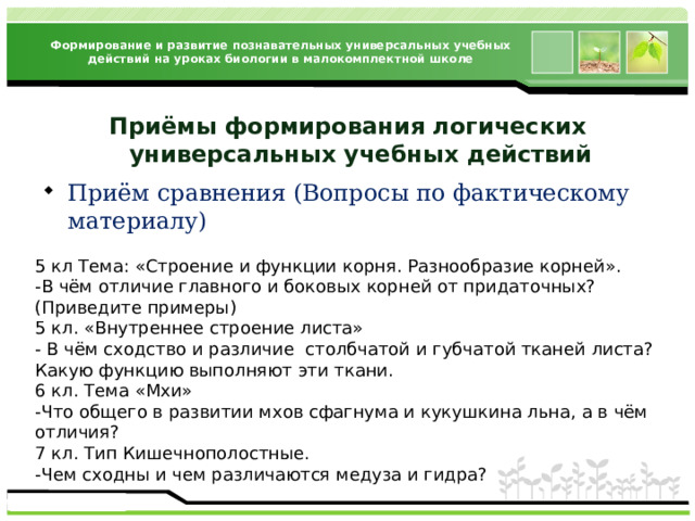 Формирование и развитие познавательных универсальных учебных действий на уроках биологии в малокомплектной школе Приёмы формирования логических  универсальных учебных действий Приём сравнения (Вопросы по фактическому материалу) 5 кл Тема: «Строение и функции корня. Разнообразие корней». -В чём отличие главного и боковых корней от придаточных? (Приведите примеры) 5 кл. «Внутреннее строение листа» - В чём сходство и различие столбчатой и губчатой тканей листа? Какую функцию выполняют эти ткани. 6 кл. Тема «Мхи» -Что общего в развитии мхов сфагнума и кукушкина льна, а в чём отличия? 7 кл. Тип Кишечнополостные. -Чем сходны и чем различаются медуза и гидра?   