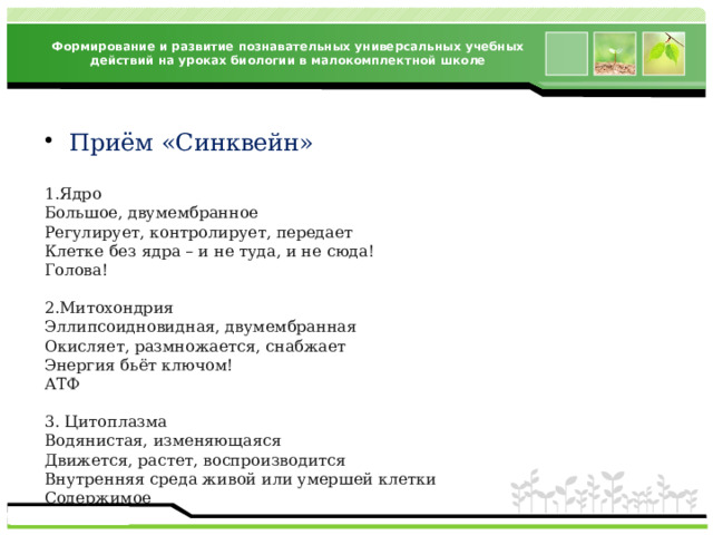 Формирование и развитие познавательных универсальных учебных действий на уроках биологии в малокомплектной школе Приём «Синквейн» 1.Ядро Большое, двумембранное Регулирует, контролирует, передает Клетке без ядра – и не туда, и не сюда! Голова! 2.Митохондрия Эллипсоидновидная, двумембранная Окисляет, размножается, снабжает Энергия бьёт ключом! АТФ 3. Цитоплазма Водянистая, изменяющаяся Движется, растет, воспроизводится Внутренняя среда живой или умершей клетки Содержимое 